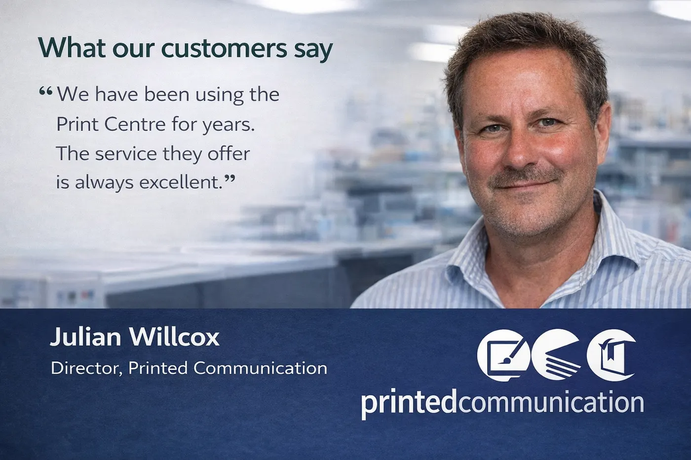 Julian Willcox, Director of Printed Communication: We have been using the Print Centre for years. The service they offer is always excellent.